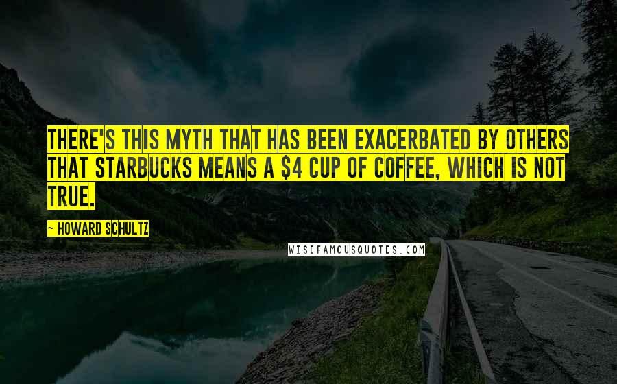 Howard Schultz Quotes: There's this myth that has been exacerbated by others that Starbucks means a $4 cup of coffee, which is not true.