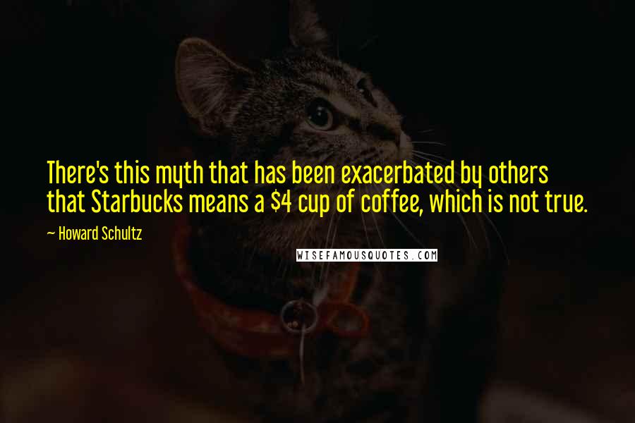 Howard Schultz Quotes: There's this myth that has been exacerbated by others that Starbucks means a $4 cup of coffee, which is not true.