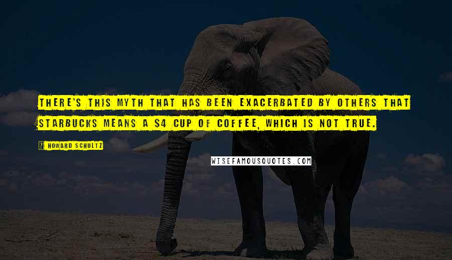 Howard Schultz Quotes: There's this myth that has been exacerbated by others that Starbucks means a $4 cup of coffee, which is not true.