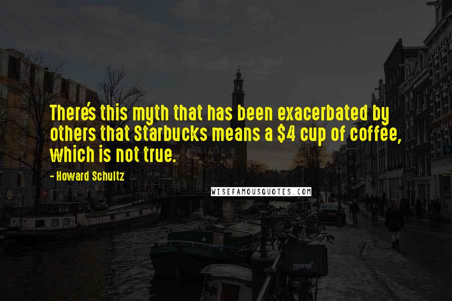 Howard Schultz Quotes: There's this myth that has been exacerbated by others that Starbucks means a $4 cup of coffee, which is not true.