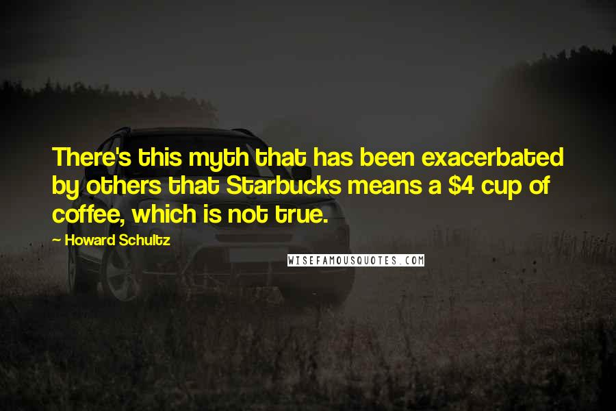 Howard Schultz Quotes: There's this myth that has been exacerbated by others that Starbucks means a $4 cup of coffee, which is not true.