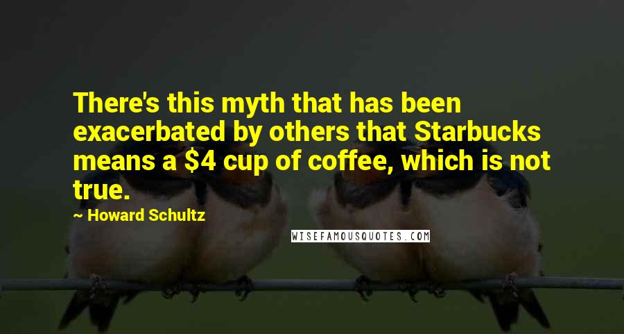 Howard Schultz Quotes: There's this myth that has been exacerbated by others that Starbucks means a $4 cup of coffee, which is not true.