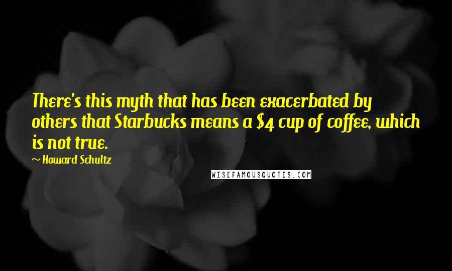 Howard Schultz Quotes: There's this myth that has been exacerbated by others that Starbucks means a $4 cup of coffee, which is not true.