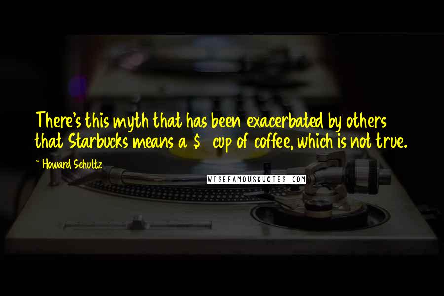 Howard Schultz Quotes: There's this myth that has been exacerbated by others that Starbucks means a $4 cup of coffee, which is not true.