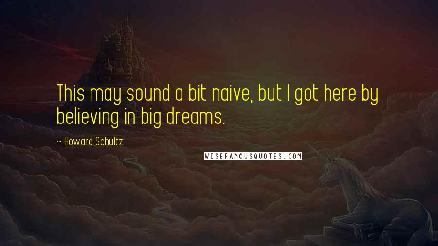 Howard Schultz Quotes: This may sound a bit naive, but I got here by believing in big dreams.