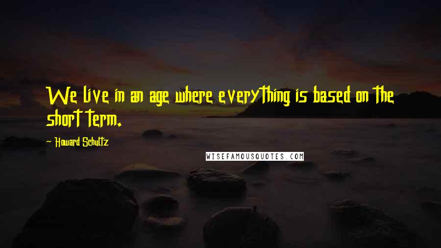 Howard Schultz Quotes: We live in an age where everything is based on the short term.