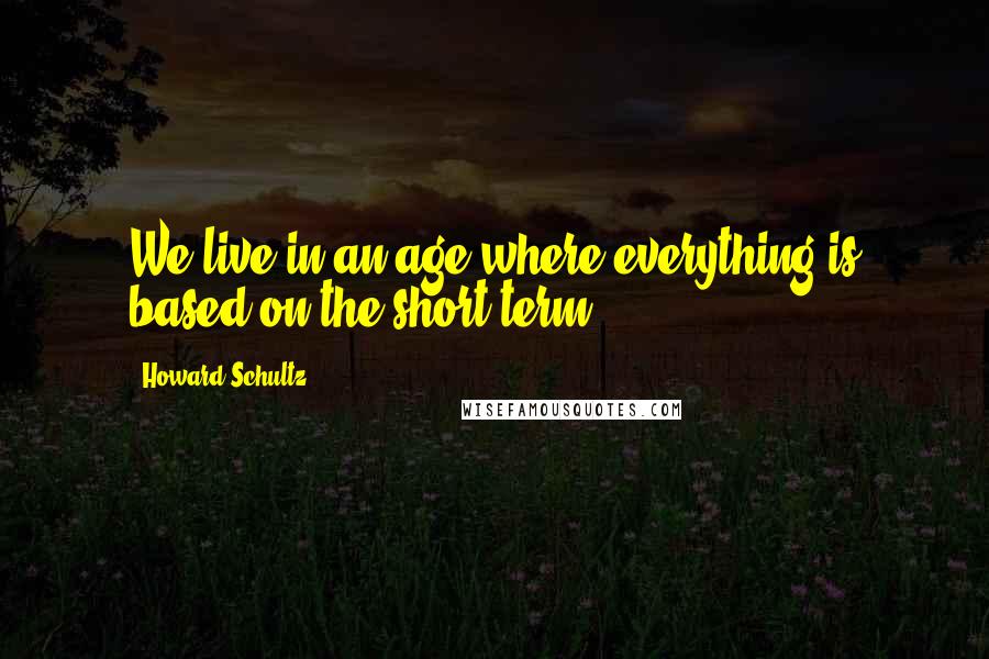 Howard Schultz Quotes: We live in an age where everything is based on the short term.