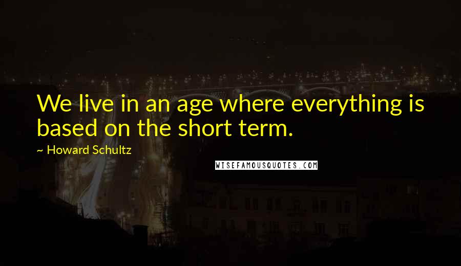 Howard Schultz Quotes: We live in an age where everything is based on the short term.