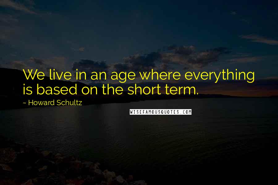 Howard Schultz Quotes: We live in an age where everything is based on the short term.