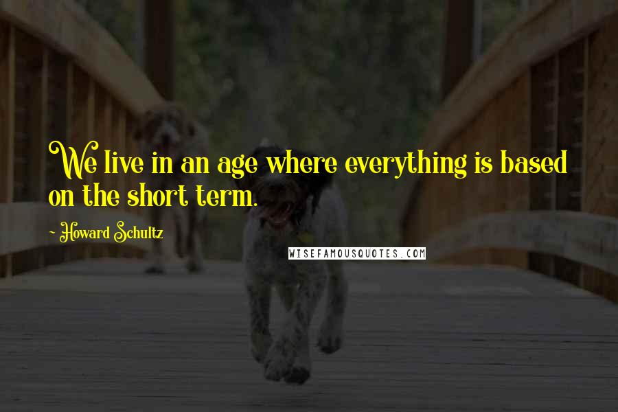 Howard Schultz Quotes: We live in an age where everything is based on the short term.