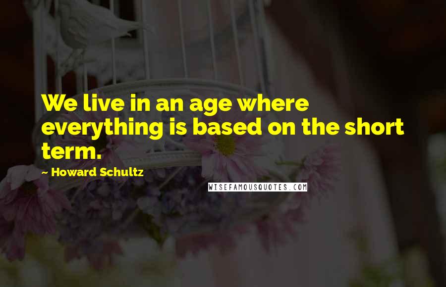 Howard Schultz Quotes: We live in an age where everything is based on the short term.