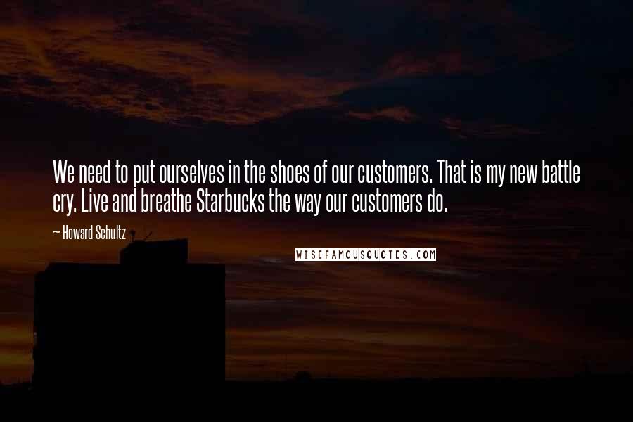 Howard Schultz Quotes: We need to put ourselves in the shoes of our customers. That is my new battle cry. Live and breathe Starbucks the way our customers do.