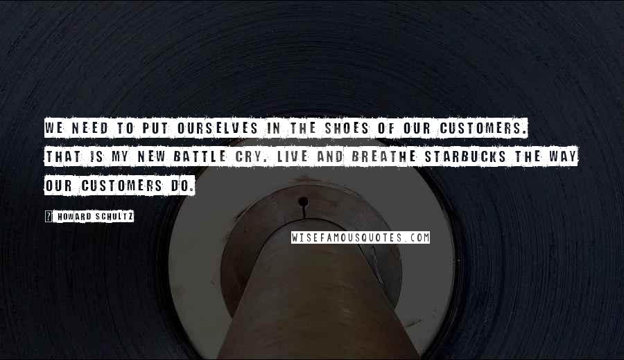 Howard Schultz Quotes: We need to put ourselves in the shoes of our customers. That is my new battle cry. Live and breathe Starbucks the way our customers do.