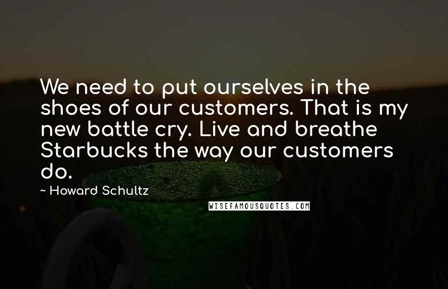 Howard Schultz Quotes: We need to put ourselves in the shoes of our customers. That is my new battle cry. Live and breathe Starbucks the way our customers do.