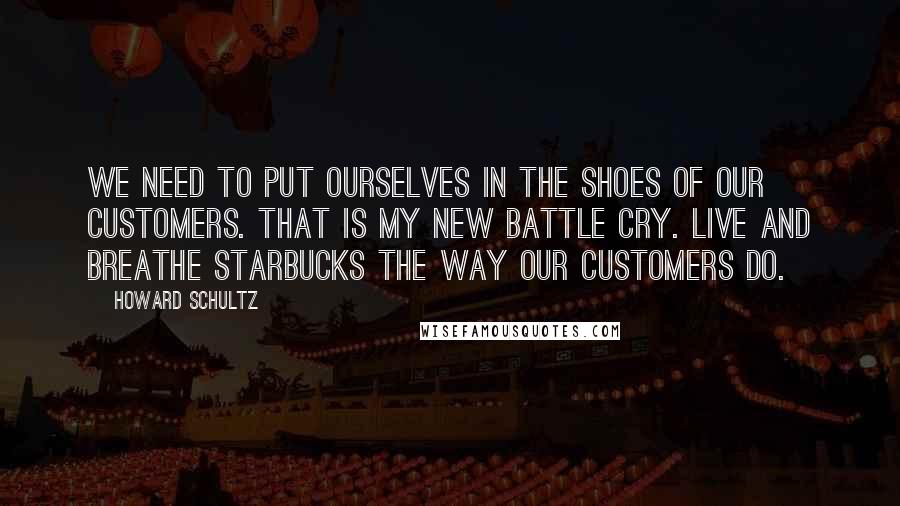 Howard Schultz Quotes: We need to put ourselves in the shoes of our customers. That is my new battle cry. Live and breathe Starbucks the way our customers do.