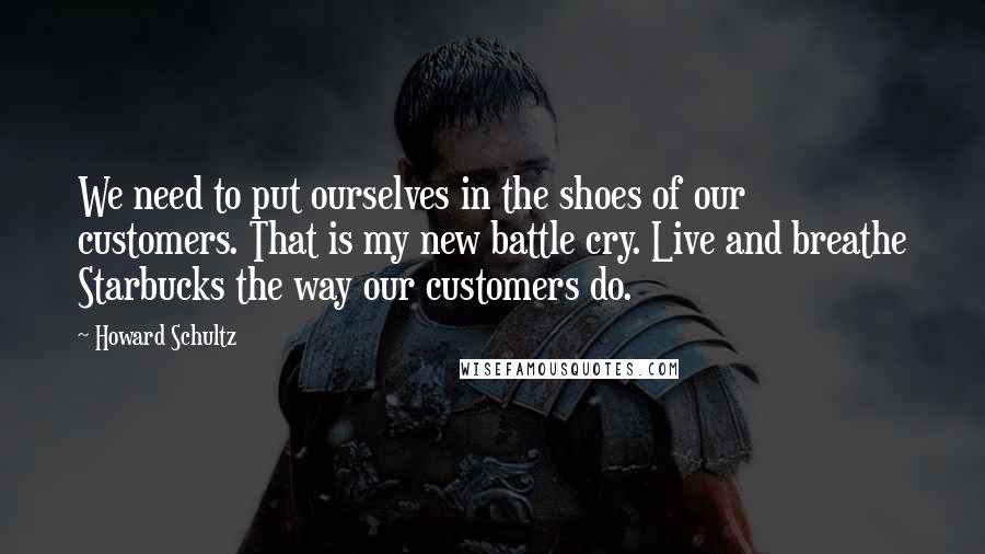 Howard Schultz Quotes: We need to put ourselves in the shoes of our customers. That is my new battle cry. Live and breathe Starbucks the way our customers do.