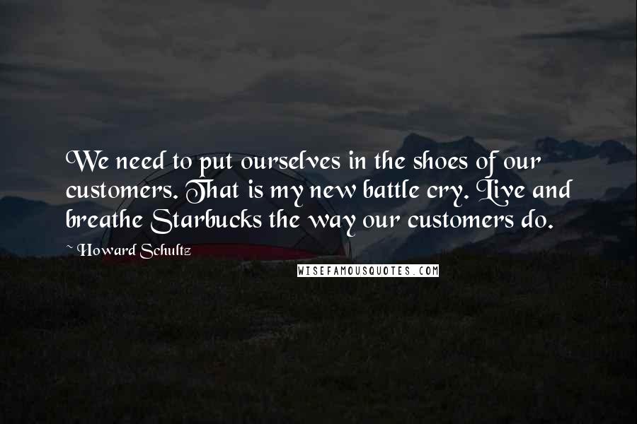 Howard Schultz Quotes: We need to put ourselves in the shoes of our customers. That is my new battle cry. Live and breathe Starbucks the way our customers do.