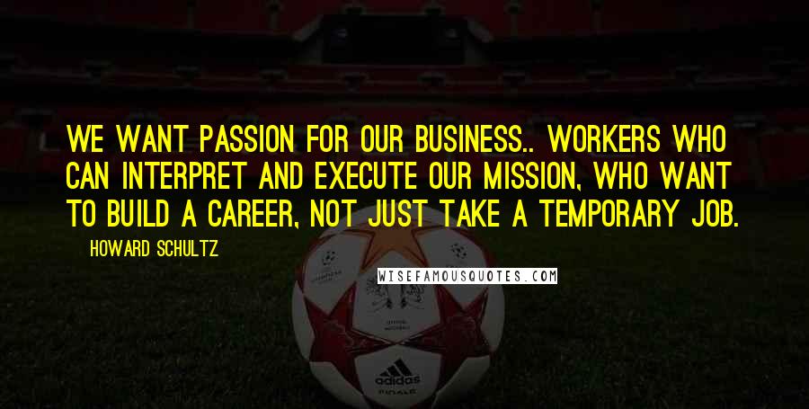 Howard Schultz Quotes: We want passion for our business.. workers who can interpret and execute our mission, who want to build a career, not just take a temporary job.