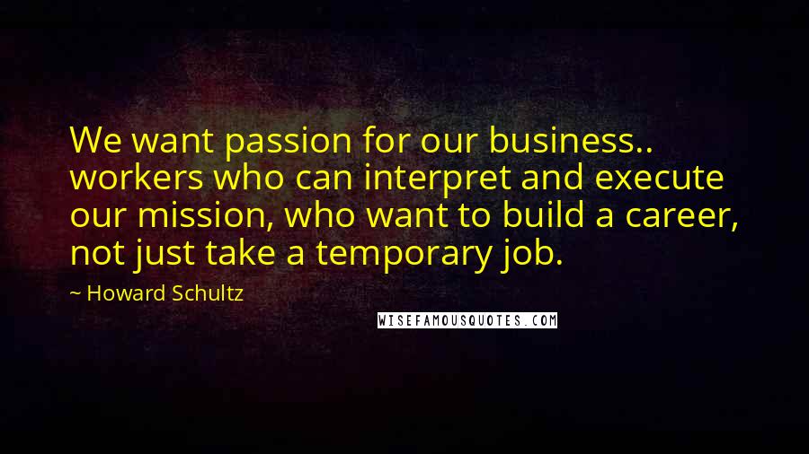 Howard Schultz Quotes: We want passion for our business.. workers who can interpret and execute our mission, who want to build a career, not just take a temporary job.