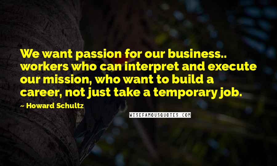 Howard Schultz Quotes: We want passion for our business.. workers who can interpret and execute our mission, who want to build a career, not just take a temporary job.