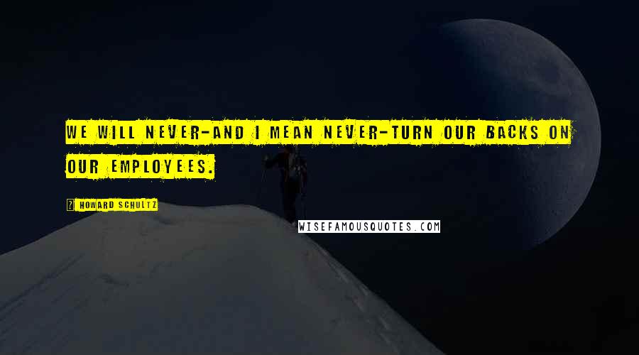 Howard Schultz Quotes: We will never-and I mean never-turn our backs on our employees.