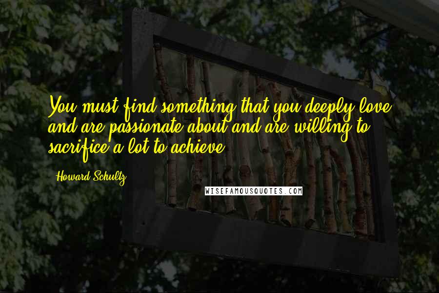 Howard Schultz Quotes: You must find something that you deeply love and are passionate about and are willing to sacrifice a lot to achieve.