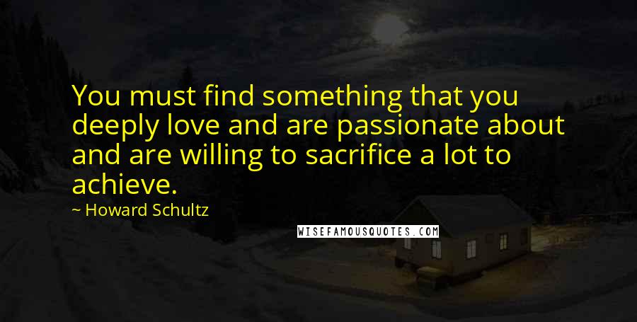 Howard Schultz Quotes: You must find something that you deeply love and are passionate about and are willing to sacrifice a lot to achieve.