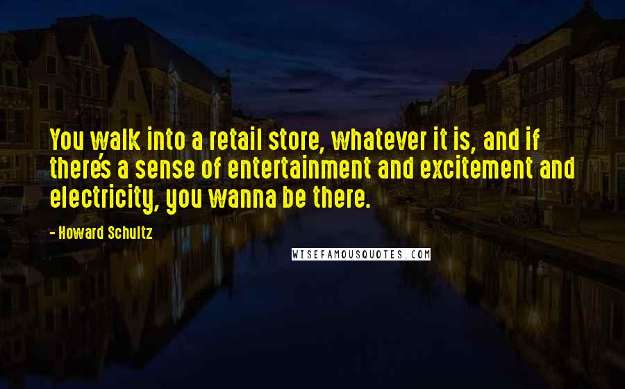 Howard Schultz Quotes: You walk into a retail store, whatever it is, and if there's a sense of entertainment and excitement and electricity, you wanna be there.