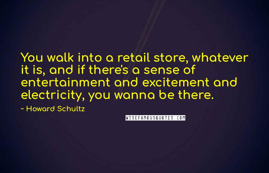 Howard Schultz Quotes: You walk into a retail store, whatever it is, and if there's a sense of entertainment and excitement and electricity, you wanna be there.