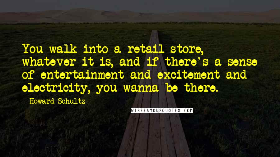 Howard Schultz Quotes: You walk into a retail store, whatever it is, and if there's a sense of entertainment and excitement and electricity, you wanna be there.