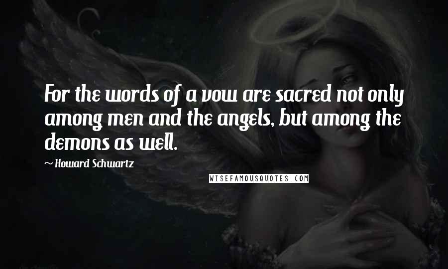 Howard Schwartz Quotes: For the words of a vow are sacred not only among men and the angels, but among the demons as well.