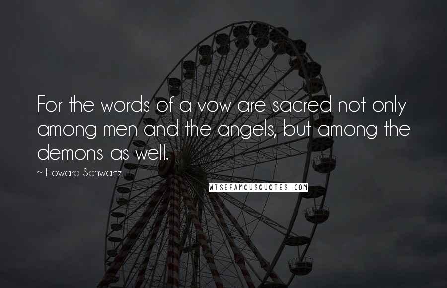 Howard Schwartz Quotes: For the words of a vow are sacred not only among men and the angels, but among the demons as well.