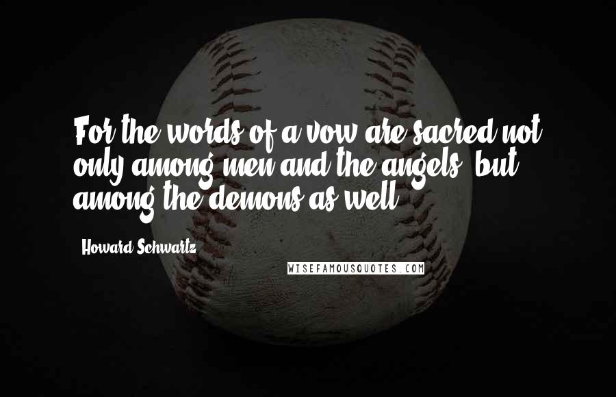 Howard Schwartz Quotes: For the words of a vow are sacred not only among men and the angels, but among the demons as well.