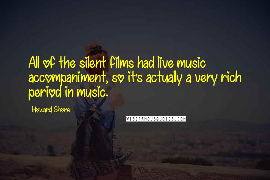 Howard Shore Quotes: All of the silent films had live music accompaniment, so it's actually a very rich period in music.