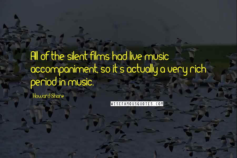 Howard Shore Quotes: All of the silent films had live music accompaniment, so it's actually a very rich period in music.