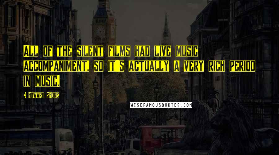 Howard Shore Quotes: All of the silent films had live music accompaniment, so it's actually a very rich period in music.