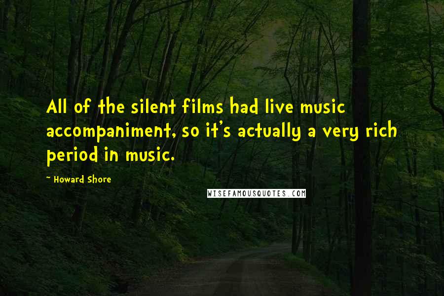 Howard Shore Quotes: All of the silent films had live music accompaniment, so it's actually a very rich period in music.