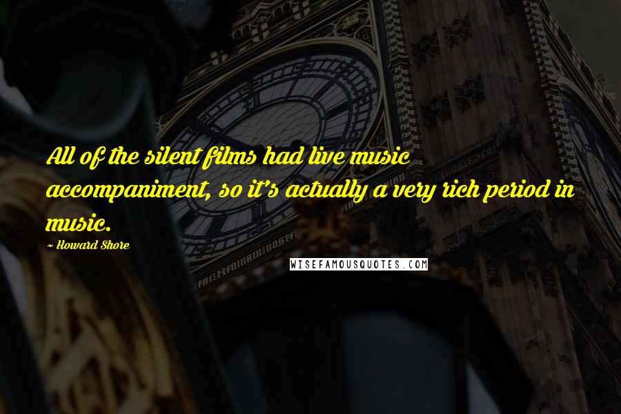 Howard Shore Quotes: All of the silent films had live music accompaniment, so it's actually a very rich period in music.