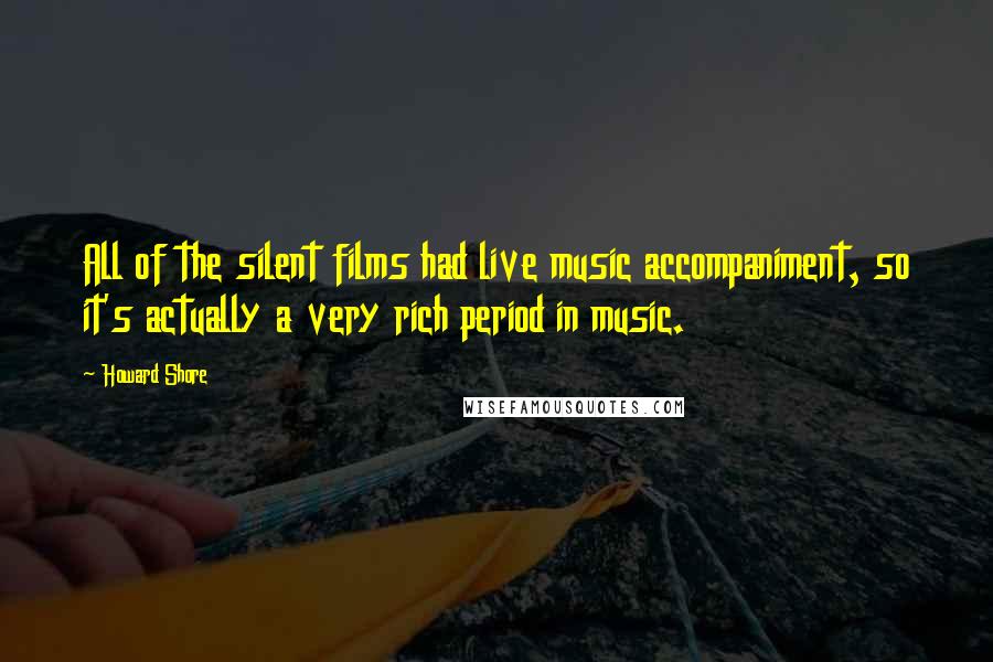 Howard Shore Quotes: All of the silent films had live music accompaniment, so it's actually a very rich period in music.