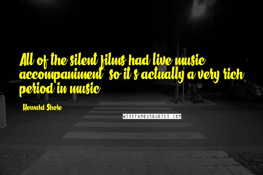 Howard Shore Quotes: All of the silent films had live music accompaniment, so it's actually a very rich period in music.