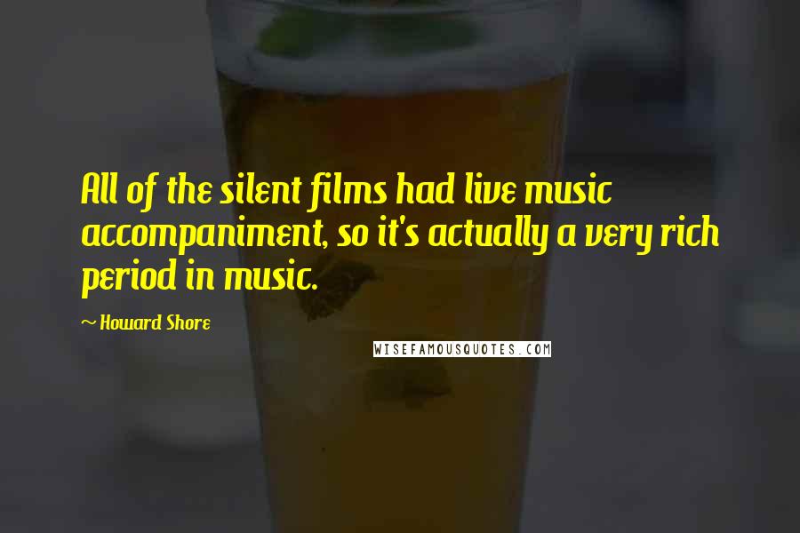 Howard Shore Quotes: All of the silent films had live music accompaniment, so it's actually a very rich period in music.