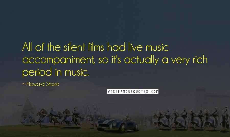 Howard Shore Quotes: All of the silent films had live music accompaniment, so it's actually a very rich period in music.