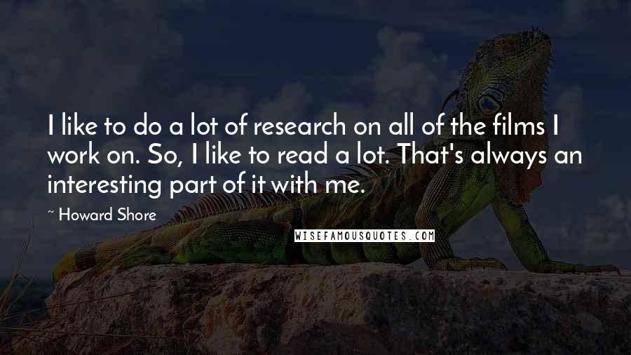 Howard Shore Quotes: I like to do a lot of research on all of the films I work on. So, I like to read a lot. That's always an interesting part of it with me.