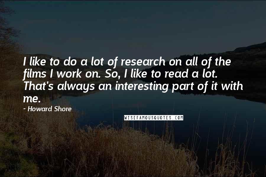 Howard Shore Quotes: I like to do a lot of research on all of the films I work on. So, I like to read a lot. That's always an interesting part of it with me.