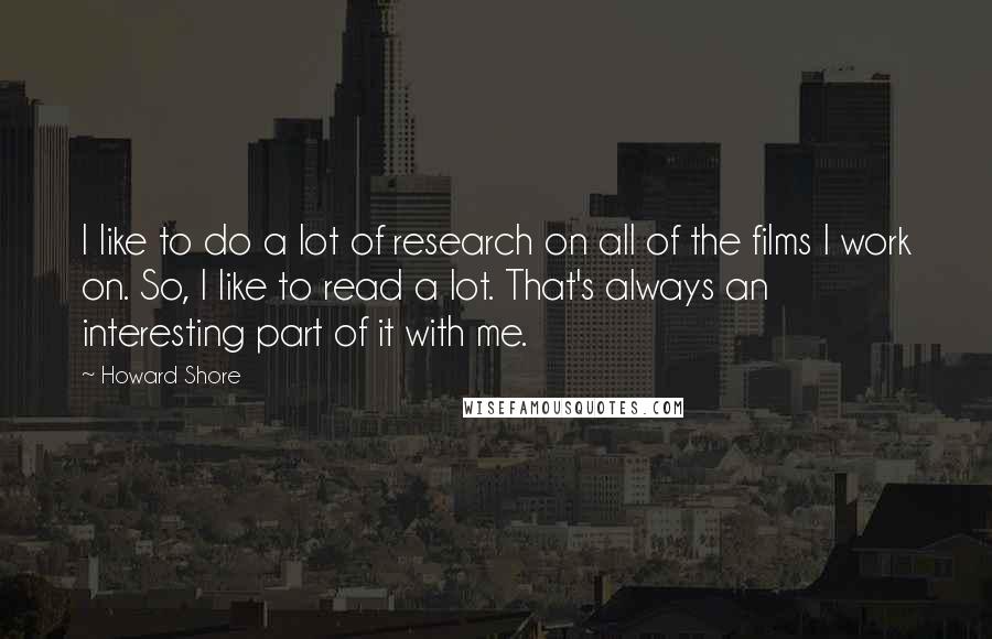 Howard Shore Quotes: I like to do a lot of research on all of the films I work on. So, I like to read a lot. That's always an interesting part of it with me.