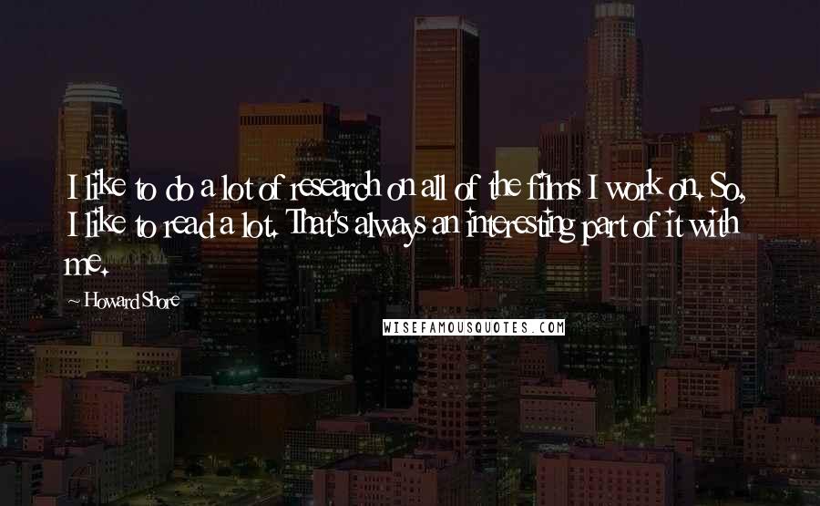 Howard Shore Quotes: I like to do a lot of research on all of the films I work on. So, I like to read a lot. That's always an interesting part of it with me.