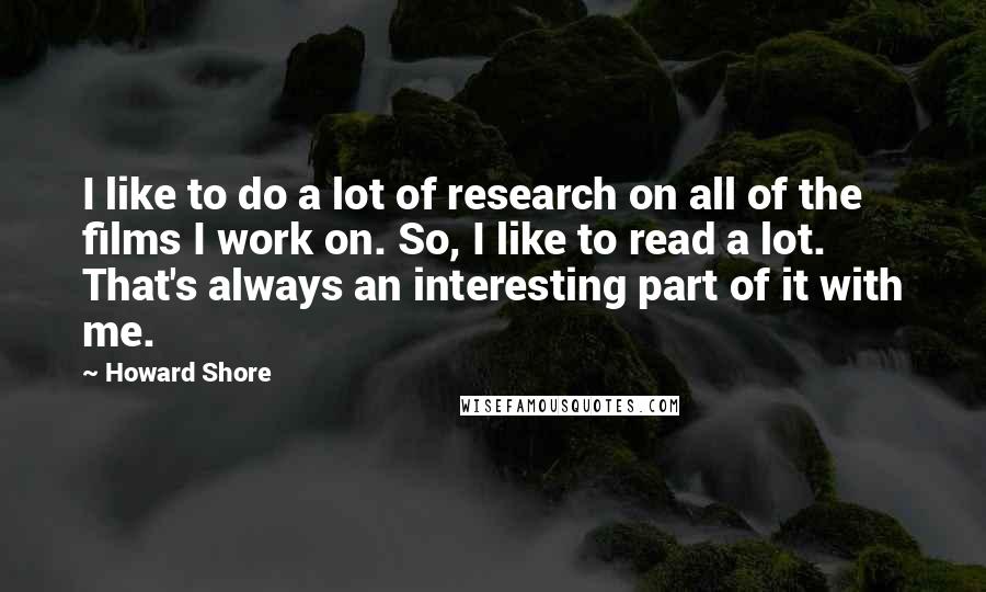 Howard Shore Quotes: I like to do a lot of research on all of the films I work on. So, I like to read a lot. That's always an interesting part of it with me.