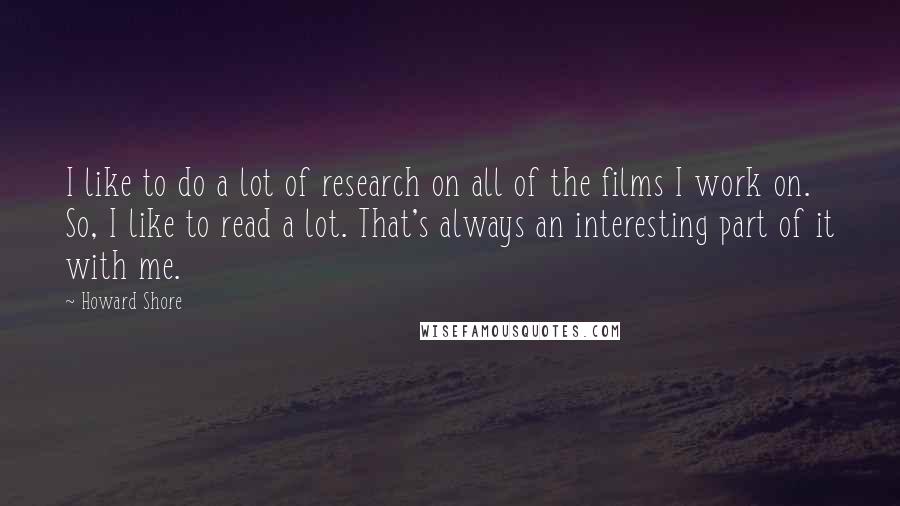 Howard Shore Quotes: I like to do a lot of research on all of the films I work on. So, I like to read a lot. That's always an interesting part of it with me.