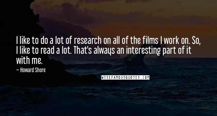 Howard Shore Quotes: I like to do a lot of research on all of the films I work on. So, I like to read a lot. That's always an interesting part of it with me.