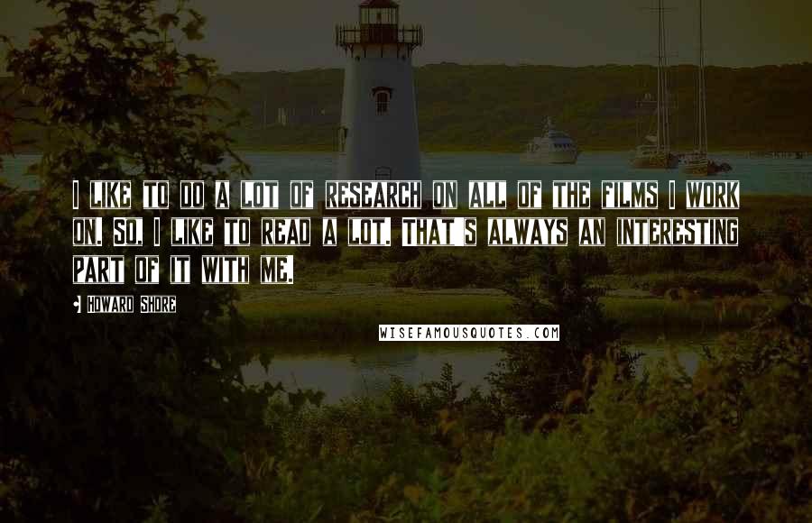 Howard Shore Quotes: I like to do a lot of research on all of the films I work on. So, I like to read a lot. That's always an interesting part of it with me.